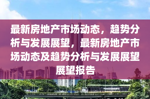 最新房地產(chǎn)市場動態(tài)，趨勢分析與發(fā)展展望，最新房地產(chǎn)市場動態(tài)及趨勢分析與發(fā)展展望展望金華市寶吉環(huán)境技術(shù)有限公司報告