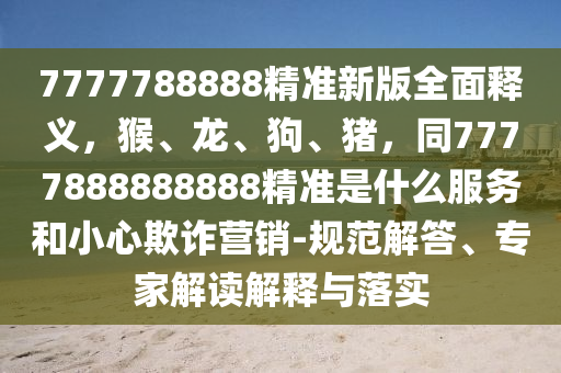 7777788888精準(zhǔn)新版全面釋義，猴、龍、狗、豬，同7777888888888精準(zhǔn)是什么服務(wù)和小心欺詐營銷-規(guī)范解答、專家解讀解釋與落實金華市寶吉環(huán)境技術(shù)有限公司