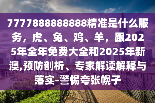 7777888888888精準是什么服務(wù)，虎、兔、雞、羊，跟2025年全年免費大全和2025年新澳,預防剖析、專家解讀解釋與落實-警惕夸張幌子