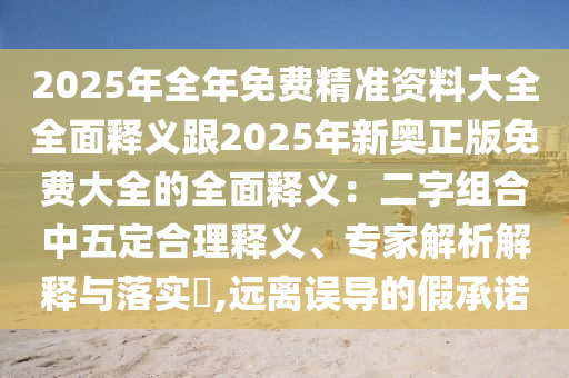 2025年全年免費(fèi)精準(zhǔn)資料大全全面釋義跟2025年新奧正版免費(fèi)大全的全面釋義：二字組合中五定合理釋義、專家解析解釋與落實(shí)?,遠(yuǎn)離誤導(dǎo)的假承諾