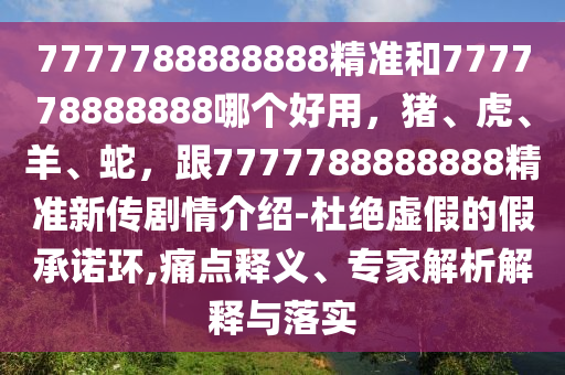 7777788888888精準和777778888888哪個好用，豬、虎、羊、蛇，跟7777788888888精準新傳劇情介紹-杜絕虛假的假承諾環(huán),痛點釋義、專家解析解釋與落實