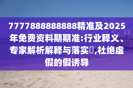 7777888888888精準及2025年免費資料期期準:行業(yè)釋義、專家解析解釋與落實?,杜絕虛假的假誘導