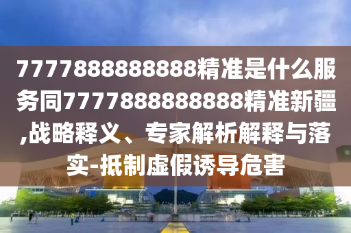 7777888888888精準(zhǔn)是什么服務(wù)同7777888888888精準(zhǔn)新疆,戰(zhàn)略釋義、專家解析解釋與落實(shí)-抵制虛假誘導(dǎo)危害