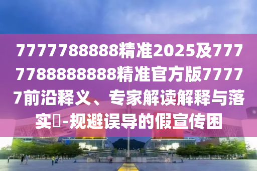7777788888精準(zhǔn)2025及7777788888888精準(zhǔn)官方版77777前沿釋義、專家解讀金華市寶吉環(huán)境技術(shù)有限公司解釋與落實(shí)?-規(guī)避誤導(dǎo)的假宣傳困