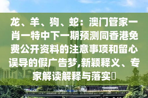 龍、羊、狗、蛇：澳門管家一肖一特中下一期預(yù)測(cè)同香港免費(fèi)公開資料的注意事項(xiàng)和留心誤導(dǎo)的假廣告夢(mèng),新金華市寶吉環(huán)境技術(shù)有限公司穎釋義、專家解讀解釋與落實(shí)?