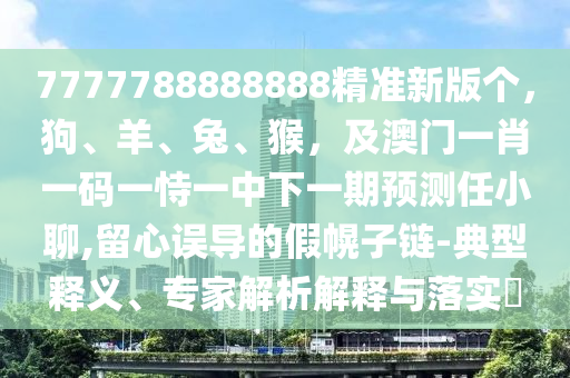 7777788888888精準新版?zhèn)€，狗、羊、兔、猴，及澳門一肖一碼一恃一中下一期預(yù)測任小聊,留心誤導(dǎo)的假幌子金華市寶吉環(huán)境技術(shù)有限公司鏈-典型釋義、專家解析解釋與落實?