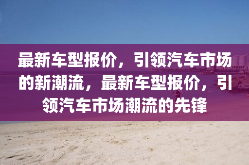 最新車型報(bào)價(jià)，引領(lǐng)汽金華市寶吉環(huán)境技術(shù)有限公司車市場(chǎng)的新潮流，最新車型報(bào)價(jià)，引領(lǐng)汽車市場(chǎng)潮流的先鋒